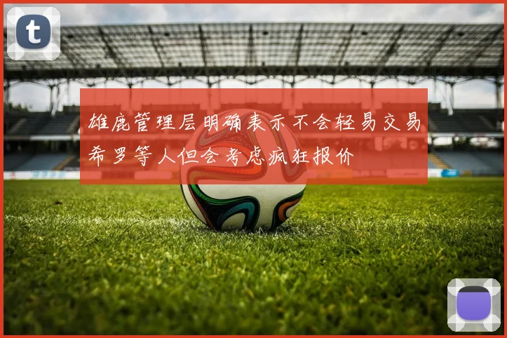 雄鹿管理层明确表示不会轻易交易希罗等人但会考虑疯狂报价