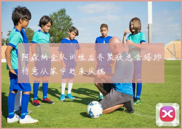 阿森纳全队训练后齐聚夜总会塔帅特意从家中赶来庆祝
