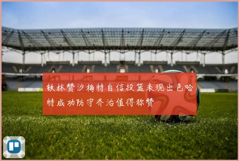 铁林赞沙梅特自信投篮表现出色哈特成功防守乔治值得称赞