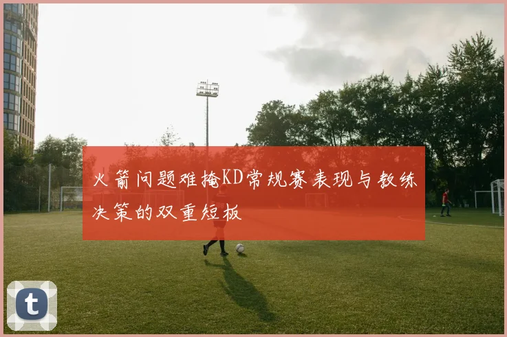 火箭问题难掩KD常规赛表现与教练决策的双重短板