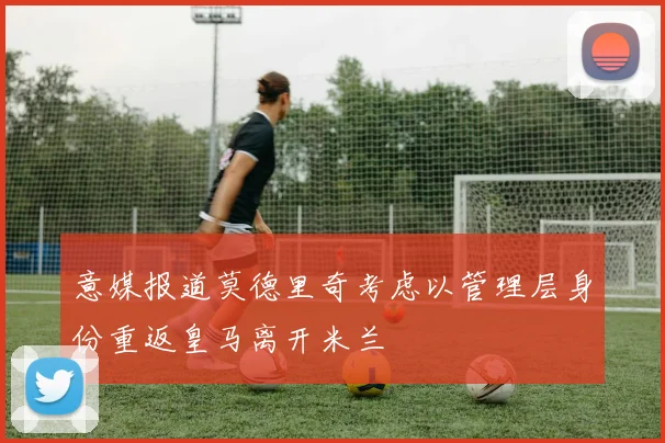 意媒报道莫德里奇考虑以管理层身份重返皇马离开米兰