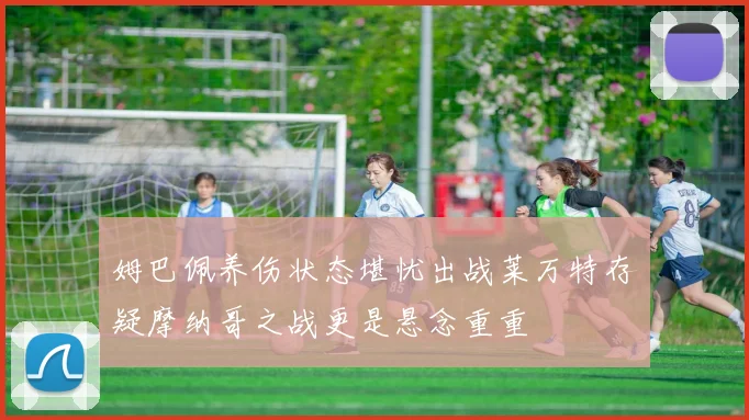 姆巴佩养伤状态堪忧出战莱万特存疑摩纳哥之战更是悬念重重