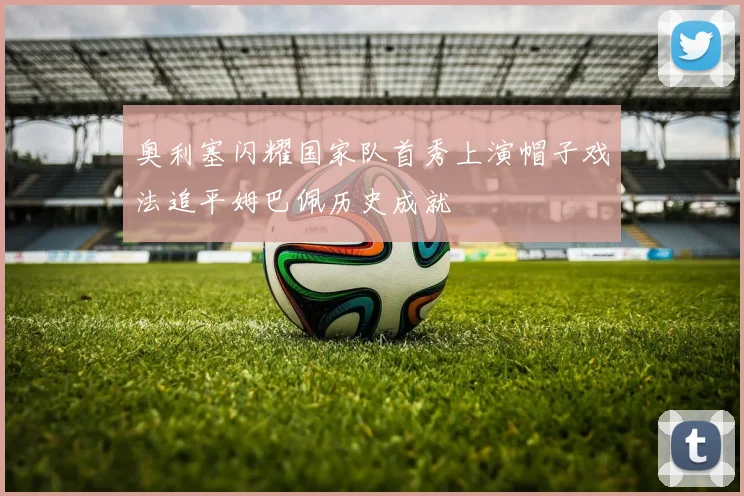 奥利塞闪耀国家队首秀上演帽子戏法追平姆巴佩历史成就