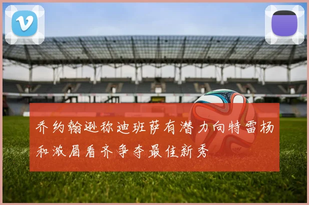 乔约翰逊称迪班萨有潜力向特雷杨和浓眉看齐争夺最佳新秀