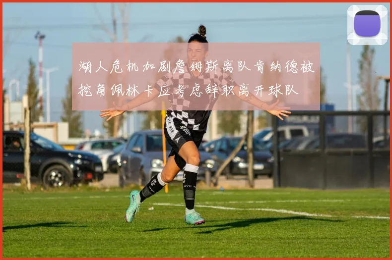 湖人危机加剧詹姆斯离队肯纳德被挖角佩林卡应考虑辞职离开球队