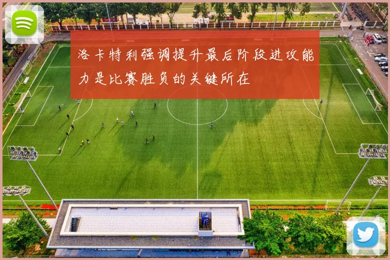 洛卡特利强调提升最后阶段进攻能力是比赛胜负的关键所在
