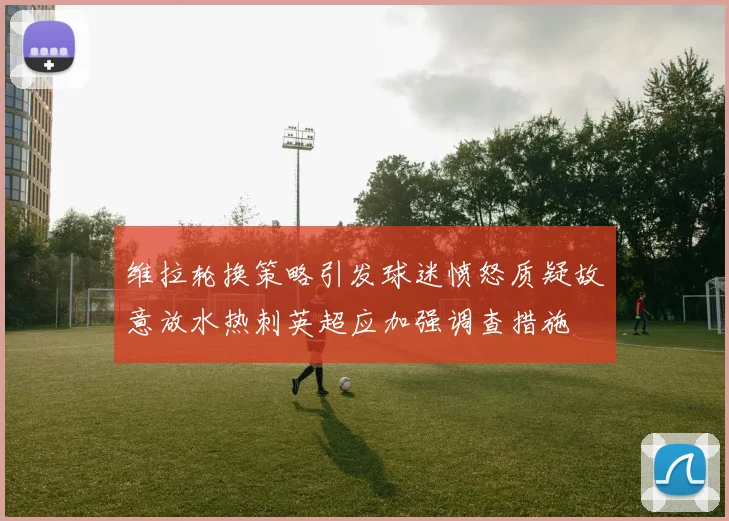 维拉轮换策略引发球迷愤怒质疑故意放水热刺英超应加强调查措施