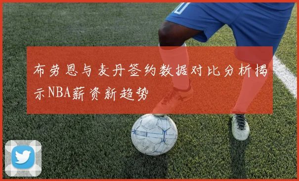 布劳恩与麦丹签约数据对比分析揭示NBA薪资新趋势