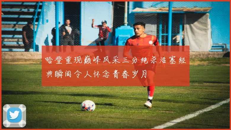 哈登重现巅峰风采三分绝杀活塞经典瞬间令人怀念青春岁月