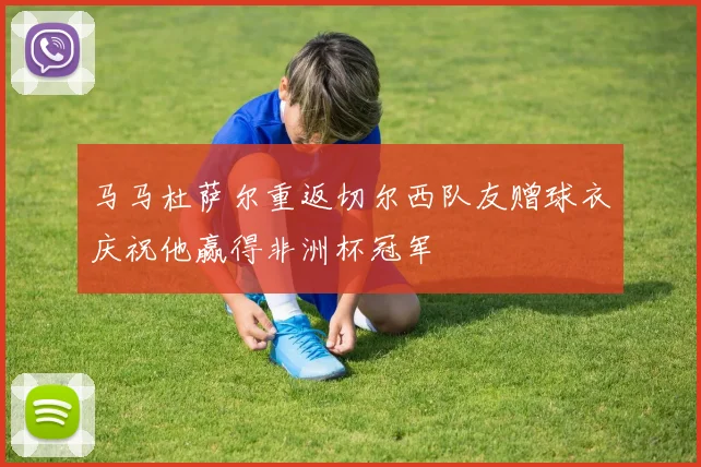 马马杜萨尔重返切尔西队友赠球衣庆祝他赢得非洲杯冠军