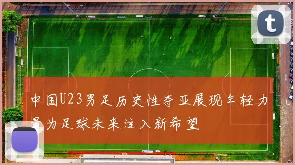 中国U23男足历史性夺亚展现年轻力量为足球未来注入新希望